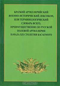 Краткий артиллерийский военно-исторический лексикон, или Терминологический словарь всего, преимущественно до русской полевой артиллерии начала XIX столетия касаемого