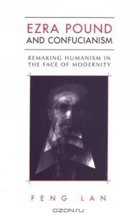 Ezra Pound And Confucianism: Remaking Humanism In The Face Of Modernity