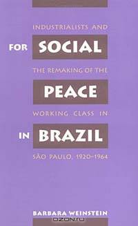 For Social Peace in Brazil: Industrialists and the Remaking of the Working Class in Sao Paulo, 1920-1964