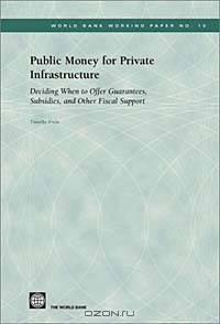 Public Money for Private Infrastructure: Deciding When to Offer Guarantees, Output-Based Subsidies, and Other Forms of Fiscal Support (World Bank Working Papers, 10)