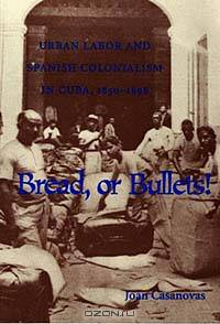Bread, or Bullets!: Urban Labor and Spanish Colonialism in Cuba, 1850-1898 (Pitt Latin American Series)
