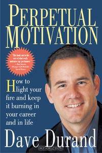 Perpetual Motivation: How To Light Your Fire And Keep It Burning In Your Career And In Life