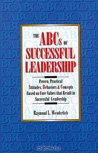 The ABCs of Successful Leadership: Proven, Practical Attitudes, Behaviors & Concepts Based on Core Values That Result in Successful Leadership