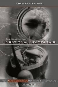 The Search For Unrational Leadership: Using Rational And Irrational Methods To Change Your Life