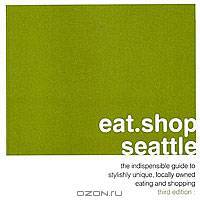 Eat.Shop.Seattle: The Indispensable Guide to Stylishly Unique, Locally Owned Eating and Shopping