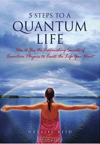 5 Steps to a Quantum Life: How to Use the Astounding Secrets of Quantum Physics to Create the Life You Want