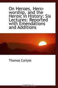 On Heroes, Hero-worship, and the Heroic in History: Six Lectures: Reported with Emendations and Addi