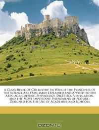 A Class-Book of Chemistry: In Which the Principles of the Science Are Familiarly Explained and Applied to the Arts, Agriculture, Physiology, Dietetics, ... for the Use of Academies and Schools