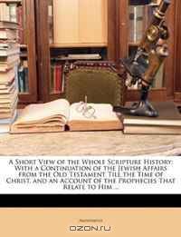 A Short View of the Whole Scripture History: With a Continuation of the Jewish Affairs from the Old Testament Till the Time of Christ, and an Account of the Prophecies That Relate to Him ...