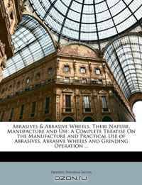 Abrasives & Abrasive Wheels, Their Nature, Manufacture and Use: A Complete Treatise On the Manufacture and Practical Use of Abrasives, Abrasive Wheels and Grinding Operation ...
