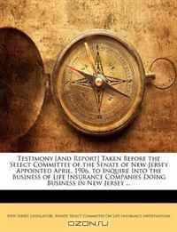 Testimony [And Report] Taken Before the Select Committee of the Senate of New Jersey Appointed April, 1906, to Inquire Into the Business of Life Insurance Companies Doing Business in New Jersey ...