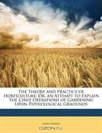 The Theory and Practice of Horticulture: Or, an Attempt to Explain the Chief Operations of Gardening Upon Physiological Graounds
