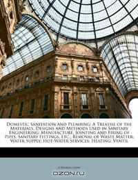 Domestic Sanitation and Plumbing: A Treatise of the Materials, Designs and Methods Used in Sanitary Engineering; Manufacture, Jointing and Fixing of Pipes, ... Supply; Hot-Water Services; Heating; Ventil