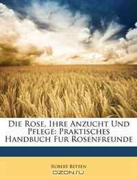 Die Rose, Ihre Anzucht Und Pflege: Praktisches Handbuch Fur Rosenfreunde (German Edition)