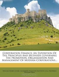 Corporation Finance: An Exposition Of The Principles And Methods Governing The Promotion, Organization And Management Of Modern Corporations...