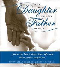 What Every Daughter Wants Her Father to Know: From the Heart about Life, Love and What You