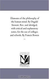 Elements of the philosophy of the human mind. By Dugald Stewart. Rev. and abridged, with critical and explanatory notes, for the use of colleges and schools. By Francis Bowen ...