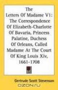 The Letters Of Madame V1: The Correspondence Of Elizabeth-Charlotte Of Bavaria, Princess Palatine, Duchess Of Orleans, Called Madame At The Court Of King Louis Xiv, 1661-1708