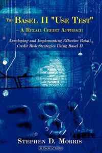 The Basel II "Use Test" - A Retail Credit Approach: Developing and Implementing Effective Retail Credit Risk Strategies Using Basel II