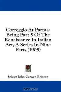 Correggio At Parma: Being Part 5 Of The Renaissance In Italian Art, A Series In Nine Parts (1905)