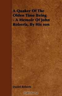 A Quaker Of The Olden Time Being - A Memoir Of John Roberts, By His son