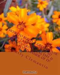 How To Build A Greenhouse And Take Care Of It So You Can Grow Healthy & Tasty Foods Inside Of It!: Secrets To Building And Managing A Greenhouse Revealed! (Volume 1)