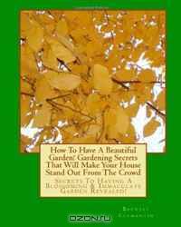 How To Have A Beautiful Garden! Gardening Secrets That Will Make Your House Stand Out From The Crowd: Secrets To Having A Blossoming & Immaculate Garden Revealed! (Volume 1)