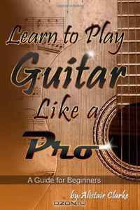 Learn to Play Guitar Like a Pro: A Guide for Beginners (Volume 1)