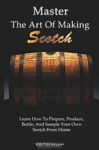 Master the Art of Making Scotch: Learn the Art of Making Whiskey with this in Depth Guide that Teaches You How to Prepare, Produce, Bottle, and Sample Your Own Scotch Whiskey from Home