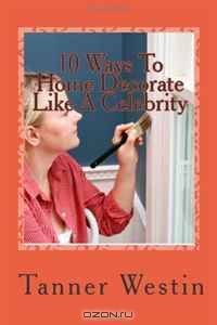 10 Ways To Home Decorate Like A Celebrity: Learn How To Decorate Your Home At Only A Fraction Of The Cost & Become The Envy Of Your Family, Friends And Neighbors!
