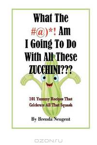 What The #@)*! Am I Going To Do With All These Zucchini???: 101 Yummy Recipes That Celebrate All That Squash