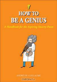 How to Be a Genius: A Handbook for the Aspiring Smarty-Pants