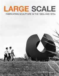 Large Scale: Fabricating Sculpture in the 1960s and 1970s