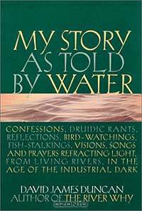 My Story as Told by Water: Confessions, Druidic Rants, Reflections, Bird-Watchings, Fish-Stalkings, Visions, Songs and Prayers Refracting Light, from Living Rivers, in the Age of the Industrial Dark