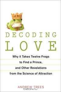 Decoding Love: Why It Takes Twelve Frogs to Find a Prince, and Other Revelations fromthe Science of Attraction