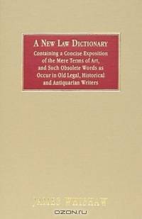 A New Law Dictionary: Containing an Exposition of the Mere Terms of Art, and Such Obsolete Words As Occur in Old Legal, Historical and Antiquarian Writers