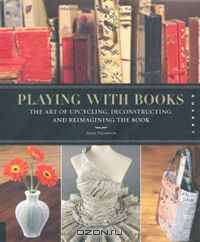 Playing with Books: The Art of Upcycling, Deconstructing, and Reimagining the Book