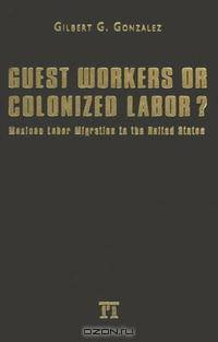 Guest Workers Or Colonized Labor?: Mexican Labor Migration To The United States