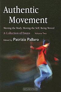 Authentic Movement: Moving the Body, Moving the Self, Being Moved: A Collection of Essays