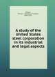 A study of the United States steel corporation in its industrial and legal aspects, Wilgus, Horace L. (Horace La Fayette), 1859-1935 
