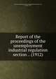 Report of the proceedings of the unemployment & industrial regulation section .. (1912), National Conference on the Prevention of Destitution, 2d, London, 1912 