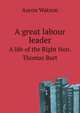 A great labour leader. A life of the Right Hon. Thomas Burt, Aaron Watson 