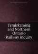 Temiskaming and Northern Ontario Railway inquiry., Ontario. Temiskaming and Northern Ontario Railway Inquiry. 