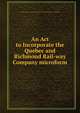 An Act to Incorporate the Quebec and Richmond Rail-way Company microform, Canada. An Act to Incorporate the Quebec and Richmond Rail-way Company 