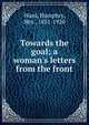 Towards the goal; a woman's letters from the front, Mrs. Humphry Ward 
