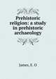 Prehistoric religion: a study in prehistoric archaeology, James, E. O 
