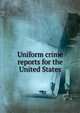 Uniform crime reports for the United States, United States Bureau of Investigation,United States. Dept. of Justice. Division of Investigation,United States. Federal Bureau of Investigation 