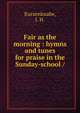 Fair as the morning : hymns and tunes for praise in the Sunday-school /, Kurzenknabe, J. H. 