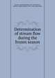 Determination of stream flow during the frozen season, Barrows, Harold Kilbrith, 1873-1954,Horton, Robert E. (Robert Elmer), 1875-1945, joint author 