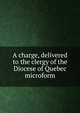 A charge, delivered to the clergy of the Diocese of Quebec microform, United Church of England and Ireland. Diocese of Quebec. Bishop (1837-1863 : Mountain),Mountain, George J. (George Jehoshaphat), 1789-1863 